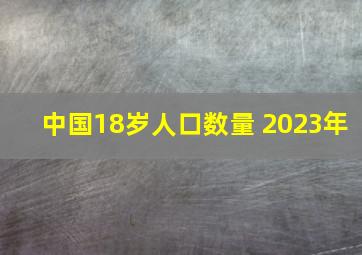 中国18岁人口数量 2023年